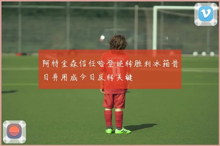 阿特金森信任哈登逆转胜利冰箱昔日弃用成今日反转关键