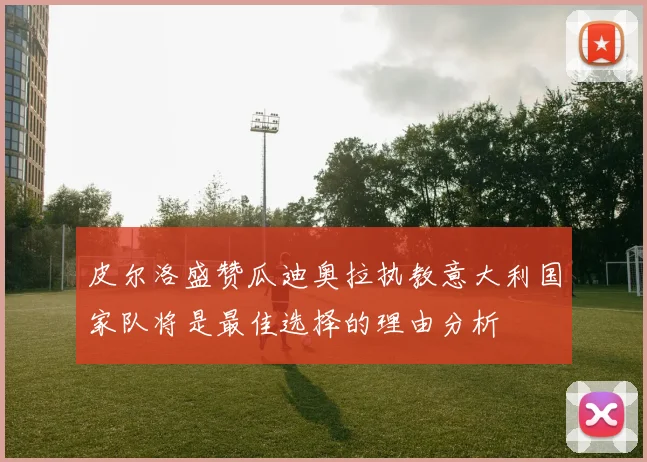 皮尔洛盛赞瓜迪奥拉执教意大利国家队将是最佳选择的理由分析