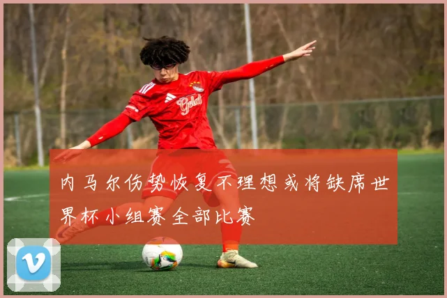 内马尔伤势恢复不理想或将缺席世界杯小组赛全部比赛