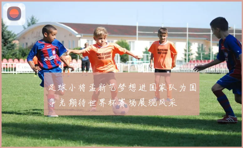 足球小将孟新艺梦想进国家队为国争光期待世界杯赛场展现风采