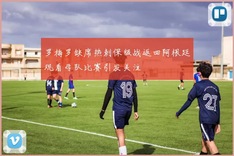 罗梅罗缺席热刺保级战返回阿根廷观看母队比赛引发关注