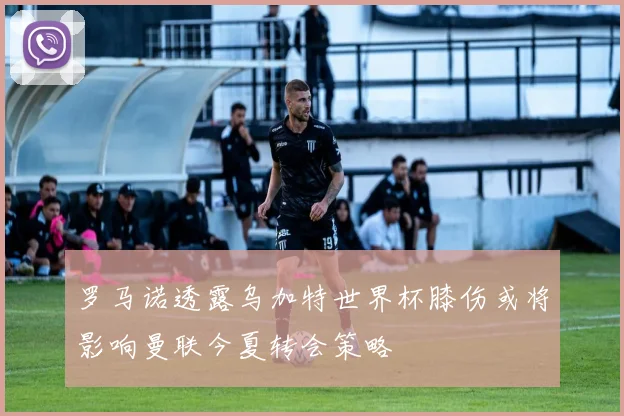 罗马诺透露乌加特世界杯膝伤或将影响曼联今夏转会策略