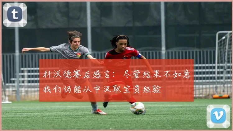 科沃德赛后感言：尽管结果不如意我们仍能从中汲取宝贵经验