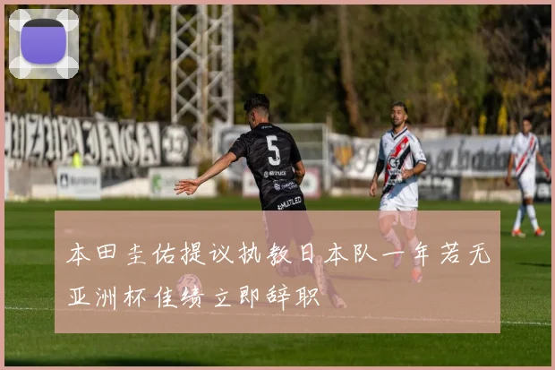本田圭佑提议执教日本队一年若无亚洲杯佳绩立即辞职