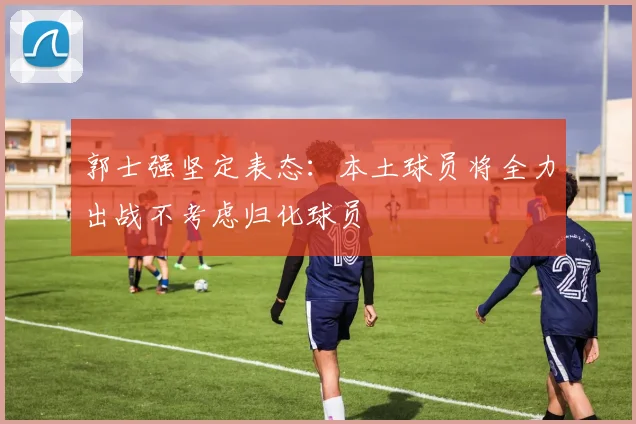 郭士强坚定表态：本土球员将全力出战不考虑归化球员