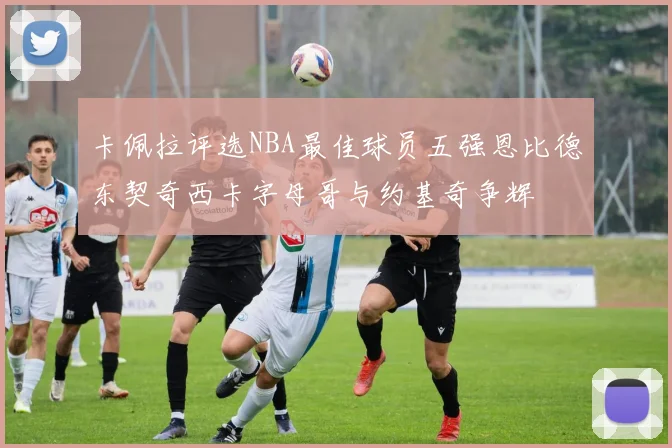 卡佩拉评选NBA最佳球员五强恩比德东契奇西卡字母哥与约基奇争辉