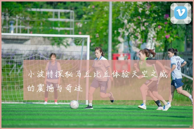 小波特探秘马丘比丘体验天空之城的震撼与奇迹